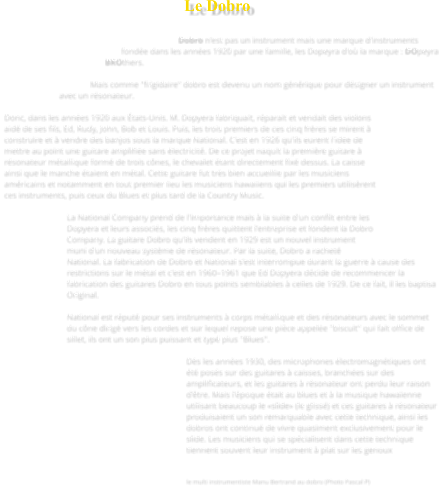 Le Dobro   Dobro n'est pas un instrument mais une marque d'instruments fondée dans les années 1920 par une famille, les Dopeyra d'où la marque : DOpeyra BROthers.  Mais comme "frigidaire" dobro est devenu un nom générique pour désigner un instrument avec un résonateur.  Donc, dans les années 1920 aux États-Unis. M. Dopyera fabriquait, réparait et vendait des violons aidé de ses fils, Ed, Rudy, John, Bob et Louis. Puis, les trois premiers de ces cinq frères se mirent à construire et à vendre des banjos sous la marque National. C'est en 1926 qu'ils eurent l'idée de mettre au point une guitare amplifiée sans électricité. De ce projet naquit la première guitare à résonateur métallique formé de trois cônes, le chevalet étant directement fixé dessus. La caisse ainsi que le manche étaient en métal. Cette guitare fut très bien accueillie par les musiciens américains et notamment en tout premier lieu les musiciens hawaiiens qui les premiers utilisèrent ces instruments, puis ceux du Blues et plus tard de la Country Music.  La National Company prend de l'importance mais à la suite d'un conflit entre les Dopyera et leurs associés, les cinq frères quittent l'entreprise et fondent la Dobro Company. La guitare Dobro qu'ils vendent en 1929 est un nouvel instrument muni d'un nouveau système de résonateur. Par la suite, Dobro a racheté National. La fabrication de Dobro et National s'est interrompue durant la guerre à cause des restrictions sur le métal et c'est en 1960–1961 que Ed Dopyera décide de recommencer la fabrication des guitares Dobro en tous points semblables à celles de 1929. De ce fait, il les baptisa Original.  National est réputé pour ses instruments à corps métallique et des résonateurs avec le sommet du cône dirigé vers les cordes et sur lequel repose une pièce appelée "biscuit" qui fait office de sillet, ils ont un son plus puissant et typé plus "Blues".  Dès les années 1930, des microphones électromagnétiques ont été posés sur des guitares à caisses, branchées sur des amplificateurs, et les guitares à résonateur ont perdu leur raison d'être. Mais l'époque était au blues et à la musique hawaïenne utilisant beaucoup le «slide» (le glissé) et ces guitares à résonateur produisaient un son remarquable avec cette technique, ainsi les dobros ont continué de vivre quasiment exclusivement pour le slide. Les musiciens qui se spécialisent dans cette technique tiennent souvent leur instrument à plat sur les genoux    le multi instrumentiste Manu Bertrand au dobro (Photo Pascal P)